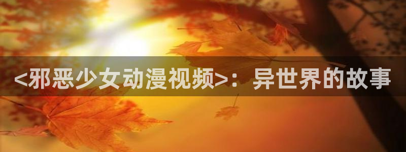 stagenehind韩漫免费观看：<邪恶少女动漫视频>：异世界的故事