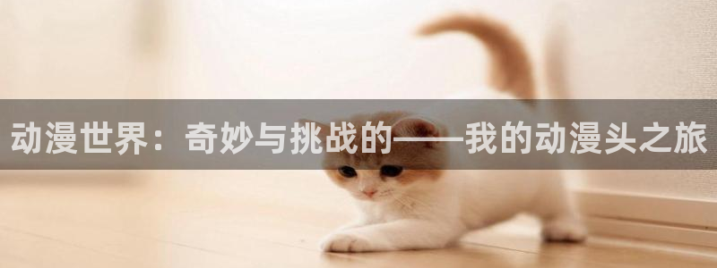 age动漫专注动漫的门户网站：动漫世界：奇妙与挑战的——我的动漫头之旅